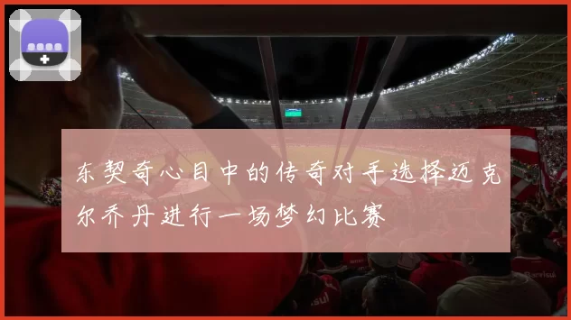 东契奇心目中的传奇对手选择迈克尔乔丹进行一场梦幻比赛