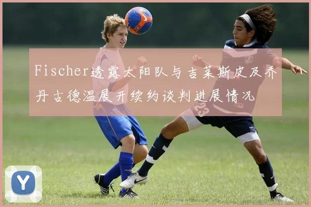 Fischer透露太阳队与吉莱斯皮及乔丹古德温展开续约谈判进展情况