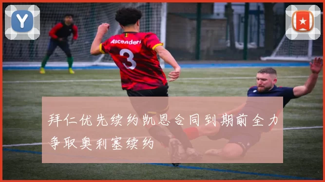 拜仁优先续约凯恩合同到期前全力争取奥利塞续约