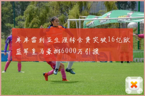 库库雷利亚生涯转会费突破16亿欧蓝军皇马豪掷6000万引援