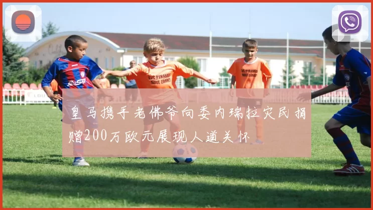 皇马携手老佛爷向委内瑞拉灾民捐赠200万欧元展现人道关怀