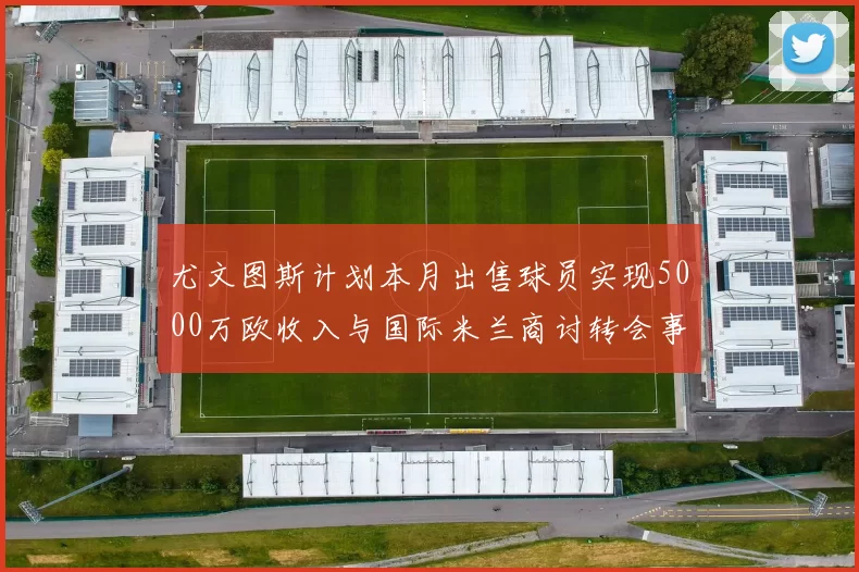 尤文图斯计划本月出售球员实现5000万欧收入与国际米兰商讨转会事宜