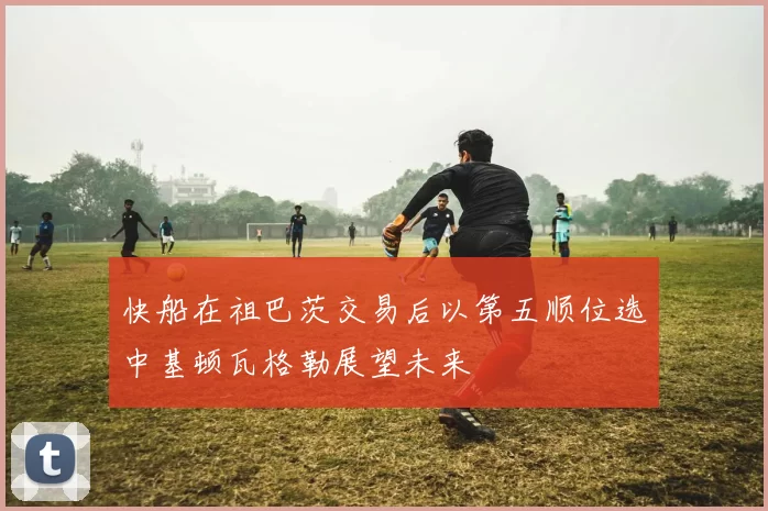 快船在祖巴茨交易后以第五顺位选中基顿瓦格勒展望未来