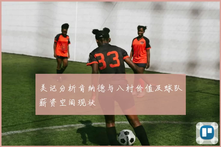 美记分析肯纳德与八村价值及球队薪资空间现状