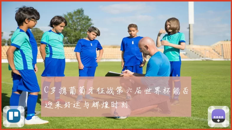 C罗携葡萄牙征战第六届世界杯能否迎来好运与辉煌时刻