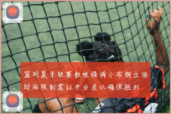 篮网夏季联赛教练强调小布朗出场时间限制需拉开分差以确保胜利