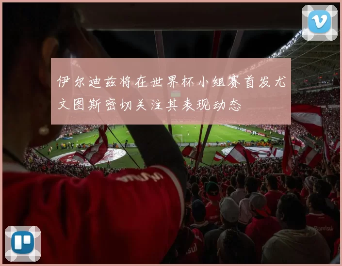 伊尔迪兹将在世界杯小组赛首发尤文图斯密切关注其表现动态