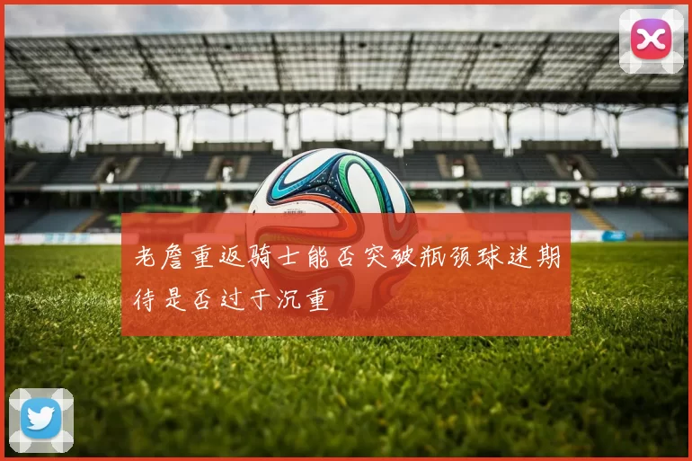 老詹重返骑士能否突破瓶颈球迷期待是否过于沉重