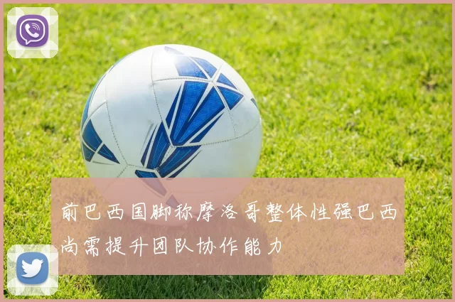 前巴西国脚称摩洛哥整体性强巴西尚需提升团队协作能力