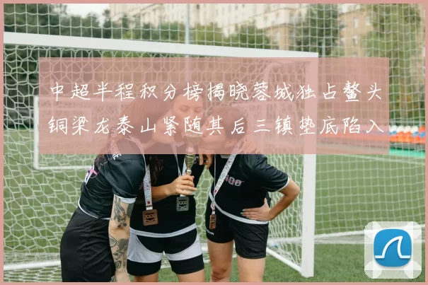 中超半程积分榜揭晓蓉城独占鳌头铜梁龙泰山紧随其后三镇垫底陷入困境