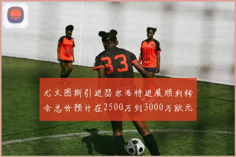 尤文图斯引进瑟尔洛特进展顺利转会总价预计在2500万到3000万欧元之间