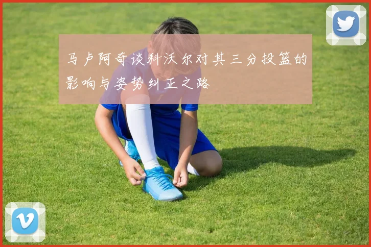 马卢阿奇谈科沃尔对其三分投篮的影响与姿势纠正之路
